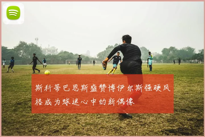 斯科蒂巴恩斯盛赞博伊尔斯强硬风格成为球迷心中的新偶像