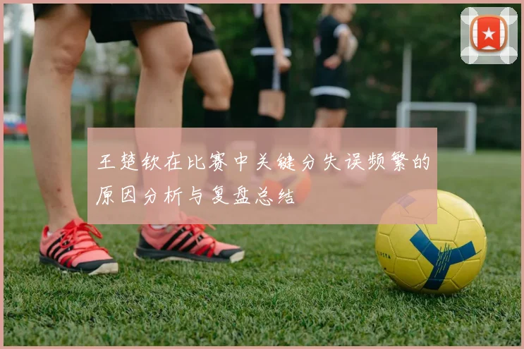 王楚钦在比赛中关键分失误频繁的原因分析与复盘总结