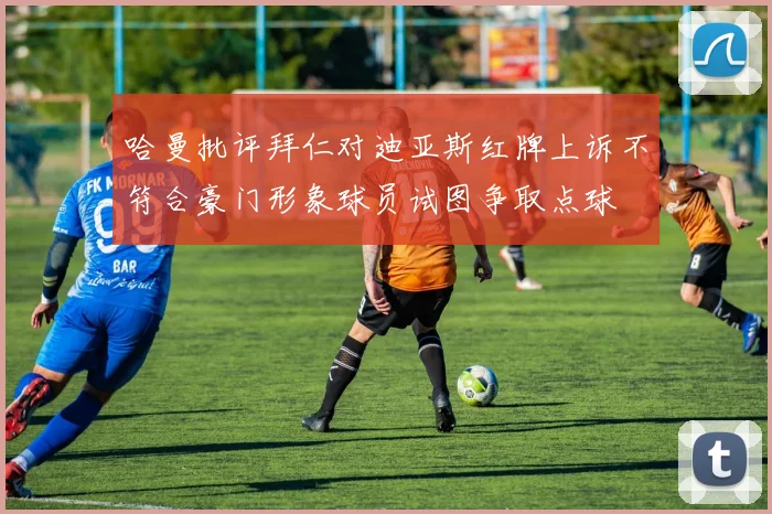 哈曼批评拜仁对迪亚斯红牌上诉不符合豪门形象球员试图争取点球