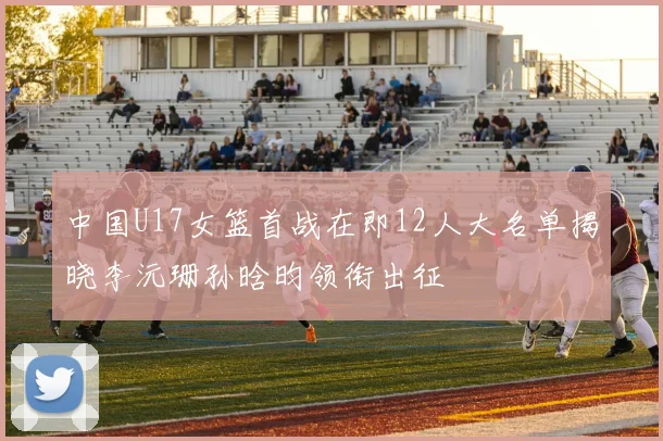 中国U17女篮首战在即12人大名单揭晓李沅珊孙晗昀领衔出征