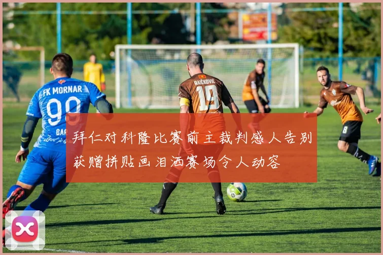 拜仁对科隆比赛前主裁判感人告别获赠拼贴画泪洒赛场令人动容