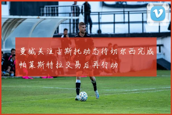 曼城关注古斯托动态待切尔西完成帕莱斯特拉交易后再行动