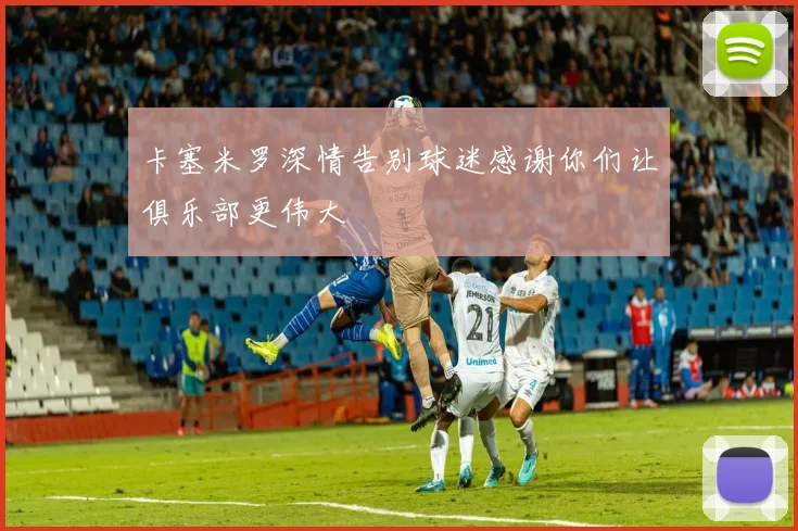 卡塞米罗深情告别球迷感谢你们让俱乐部更伟大