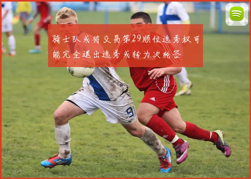 骑士队或将交易第29顺位选秀权可能完全退出选秀或转为次轮签