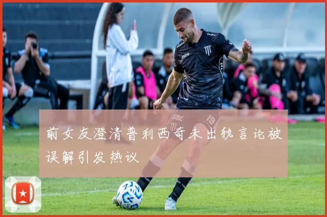 前女友澄清普利西奇未出轨言论被误解引发热议