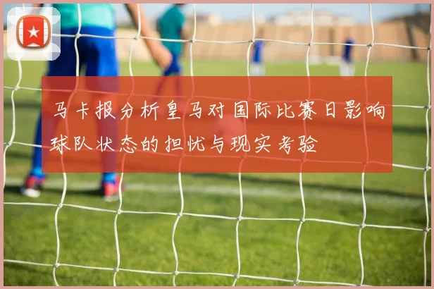 马卡报分析皇马对国际比赛日影响球队状态的担忧与现实考验