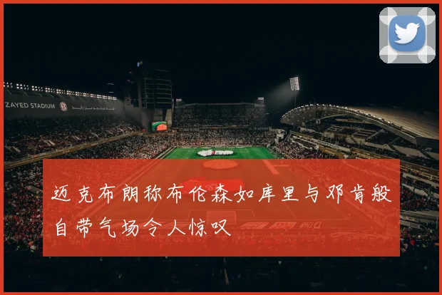 迈克布朗称布伦森如库里与邓肯般自带气场令人惊叹