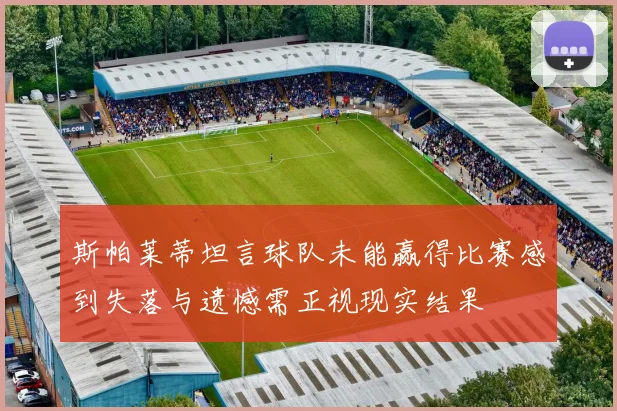 斯帕莱蒂坦言球队未能赢得比赛感到失落与遗憾需正视现实结果