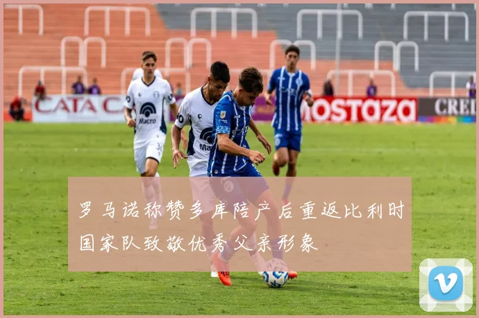 罗马诺称赞多库陪产后重返比利时国家队致敬优秀父亲形象