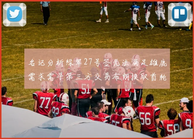 名记分析绿军27号签无法满足雄鹿需求需寻第三方交易布朗换取首轮签