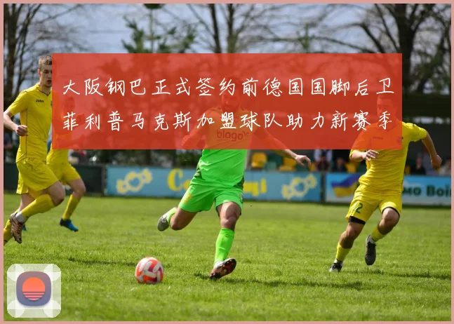大阪钢巴正式签约前德国国脚后卫菲利普马克斯加盟球队助力新赛季