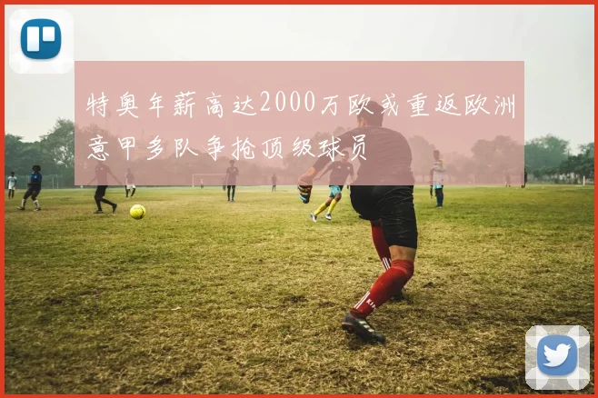 特奥年薪高达2000万欧或重返欧洲意甲多队争抢顶级球员