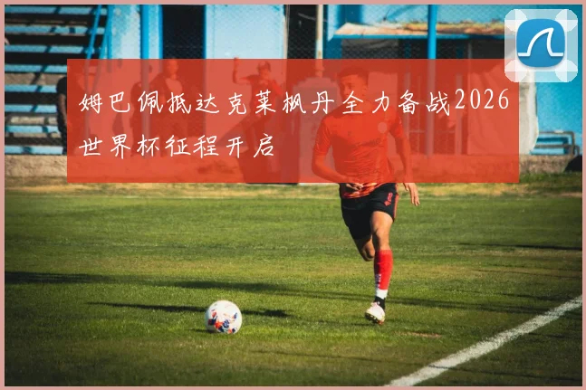 姆巴佩抵达克莱枫丹全力备战2026世界杯征程开启
